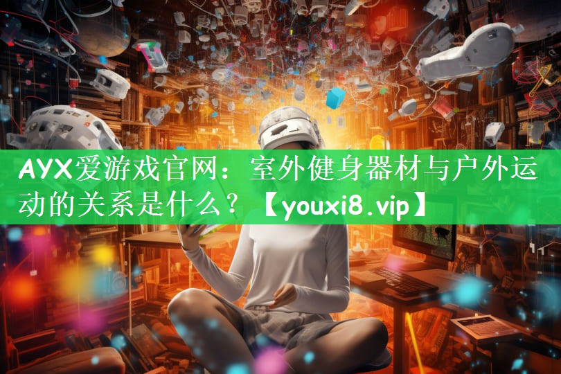 AYX爱游戏官网：室外健身器材与户外运动的关系是什么？