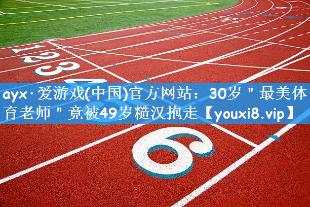 ayx·爱游戏(中国)官方网站：30岁＂最美体育老师＂竟被49岁糙汉抱走