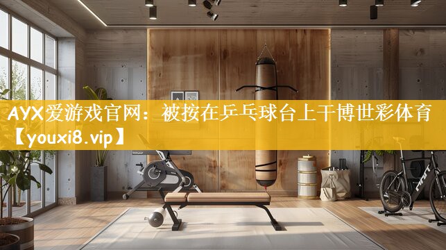 AYX爱游戏官网：被按在乒乓球台上干博世彩体育