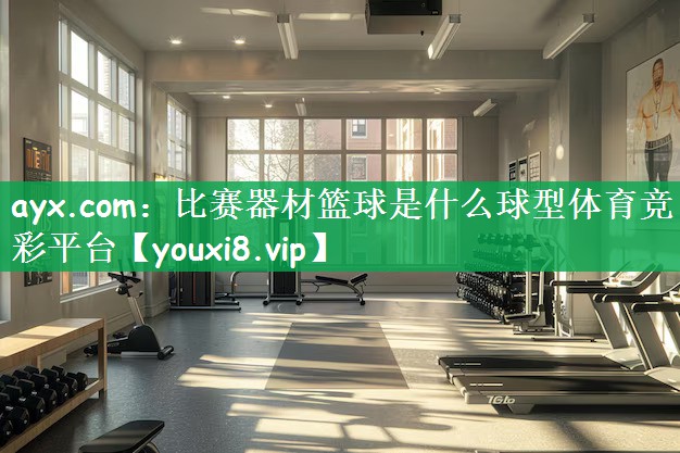 ayx.com：比赛器材篮球是什么球型体育竞彩平台