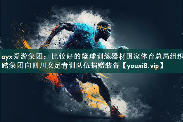 ayx爱游集团：比较好的篮球训练器材国家体育总局组织安踏集团向四川女足青训队伍捐赠装备