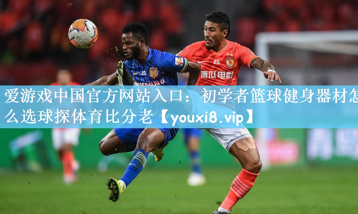爱游戏中国官方网站入口：初学者篮球健身器材怎么选球探体育比分老