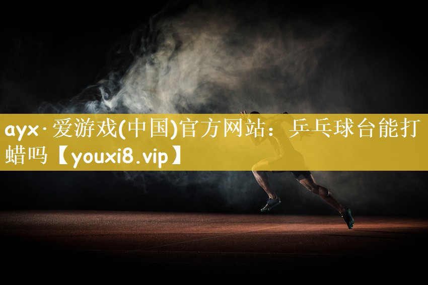 ayx·爱游戏(中国)官方网站：乒乓球台能打蜡吗